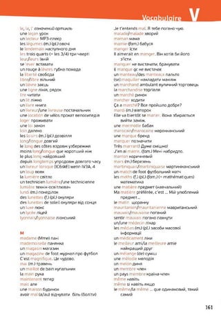Vocabulaire
le, la, І’ означений артикль
une leçon урок
un lecteur МРЗ-плеєр
les légumes (m.) (pl.) овочі
le lendemai наступного дня
les trois quarts (= les 3/4) три чверті
leur/leurs їхній
se Lever вставати
un rouge à Lèvres губна помада
la liberté свобода
libre/libre вільний
un lièvre заєць
une ligne лінія, рядок
lire читати
un lit ліжко
un livre книга
un livreur/une livreuse постачальник
une location de vélos прокат велосипедів
loger проживати
une loi закон
loin далеко
les loisirs (m.) (pl.) дозвілля
long/longue довгий
le lon( des côtes вздовж узбережжя
moins Ion. /longue que коротший ніж
le plus long найдовший
depuis longtemps упродовж довгого часу
un livreur lorsque [lC6skE] wenn IV3A, 4
un loup вовк
la lumière світло
un technicien lumière/une technicienne
lumière технік-освітлювач
lund (m.) понеділок
des lunettes (f.) (pl.) окуляри
des lunettes de soleil окуляри від сонця
un luxe люкс
un lycée ліцей
lyonnais/lyonnaise ліонський
M
madame (Mme) пані
mademoiselle панянка
un magasin магазин
un magazine de foot журнал про футбол
C'est magnifique. Це чудово.
mai (m.) травень
un maillot de bain купальник
la main рука
maintenant тепер
mais але
une maison будинок
avoir mal (a/au) відчувати біль (боліти)
Je t'entends mal. Я тебе погано чую.
malade/malade хворий
maman мама
mamie (fam.) бабуся
manger їсти
Il aimerait en manger. Він хотів би його
з'їсти.
manquer не вистачати, бракувати
il manque qc не вистачає
un manteau/des manteaux пальто
(se) maquiller накладати макіяж
un marchand ambulant вуличний торговець
la marchandise торгівля
un marché ринок
marcher ходити
Ça a marche ? Все пройшло добре?
mardi (m.) вівторок
Elle va bientôt se marier. Вона збирається
вийти заміж.
une marmotte бабак
marocain/marocaine марокканський
une marque бренд
marquer позначити
Très marrant! Дуже смішно!
J'en ai marre, (fom.) Мені набридло,
marron коричневий
mars (m.) березень
martiniquais/martiniquaise мартиніканський
un match de foot футбольний матч
les maths (f.) (pl.) (fam.) (= mathématiques)
математика
une matière предмет (навчальний)
Ma matière préférée, c’est... Мій улюблений
предмет...
le matin щоранку
mauritanien/mauritanienne мавританський
mauvais/mauvaise поганий
sentir mauvais погано пахнути
un/une médecin лікар
les médias (m.) (pl.) засоби масової
інформації
un médicament ліки
le meilleur ami/la meilleure amie
найкращий друг
un mélange (de) суміш
une mélodie мелодія
un melon диня
un membre член
un pays membre країна-член
même навіть
même si навіть якщо
le même/la même ... que одинаковий, такий
самий
161
 