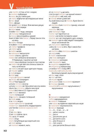 гИЗшТпйїн
une menthe à l’eau м’ята з водою
le menton підборіддя
le menu du jour меню дня
un menu végétarien вегетаріанське меню
la mer море
Merci. Дякую.
Un grand merci à tous. Всім велике дякую,
mercredi (m.) середа
la mère мама
la belle-mère теща, свекруха
un message повідомлення
la messe меса (служба y церкві)
Avant d'aller à la messe ...Перед тим як піти
на месу
la météo погода
le bulletin météo метеопрогноз
un métier професія
un mètre метр
le métro метро
la métropole метрополія
mettre класти, одягати
mettre de l’ambiance встановити
???(можливо, підняти) настрій
mettre sous plastique покласти під пластик
se mettre du gel dans les cheveux нанести
гель на волосся
se mettre une perruque одягнути перуку
un meuble меблі
à mid опівдні
le miel мед
mignon/mignonne милий
au nilieu de посередині
Mince! ЧортІДідько!
un/une ministre міністр
un/une ministre de l'éducation міністр освіти
réunir les ministres зібрати міністрів
minuit (m.) північ (12 година ночі)
une minute хвилина
moche потворний
trop moche занадто потворний
la mode мода
à la mode модно
moderne/moderne сучасний
moderniser осучаснити, модернізувати
une famille modeste скромна сім'я
moi я
C'est moi. Це я.
C'est moi-même. Це я.
Moi aussi. Я також
moins мінус
moins long/longue que коротший ніж
un mois місяць
un moment момент, мить
en ce moment y цю мить
c'est le seul moment це єдиний момент
mon/ma/mes мій, моя, мої
le monde entier цілий світ
Il у avait beaucoup de monde. Було багато
людей,
un moniteur/une monitrice тренер, класний
керівник
monsieur (M.) пан
une montagne гора
monter sur піднятися на
monter une tente поставити намет
montrer qc a qn показувати щось комусь
ne montrer que le côté négatif показувати
лише негативний бік
un monument пам'ятник
Julie a le moral a zéro. Жулі зовсім без
настрою.
un morceau/des morceaux шматок
un mot слово
à motifs з малюнком
une moto мотоцикл
le motocross мотокрос
une moustache вуса
la moyenne середній бал
en moyenne y середньому
un lecteur МРЗ плеєр MP3
multiculturel/multiculturelle
багатокультурний, мультикультурний
un mur мур, стіна
au mur на стіні
un musée музей
un musicien/une musicienne музикант
la musique музика
musulman/musulmane мусульманин /
мусульманка
N
la naissance народження
naître народжуватися
la natation плавання
une nation européenne європейська нація
la nationalité національність
la nature природа
ne ... ni... ni не ... ні... ні
ne... jamais ніколи
ne... pas ні
ne ... pas encore ще ні
ne... personne ніхто
ne ... plus більше ні
ne... rien нічого
ne... plus personne більше ніхто
162
 
