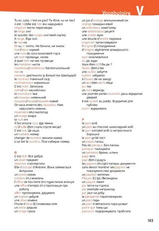 Vocabulaire
Tu es Julie, n’est-ce pas? Ти Юля, чи не так?
il est né/elle est née він народився
négocier вести переговори
la neige сніг
le scooter des neiges сніговий скутер
Il neige. Йде сніг.
le nez ніс
Ni vu, ni connu. Не бачили, не знали,
поіг/поіге чорний
une noix de coco кокосовий горіх
un nom прізвище, назва
à quel nom на чиє прізвище
les nombres числа
nombreux/nombreuse багаточисельний
non ні
nonante дев’яносто (y Бельгії ma Швейцарії)
le nord-est північний схід
normalement нормально
C’est noté. Записано,
notre/nos наший/наші
la nourriture їжа
un nouveau новенький
nouveau/nouvel/nouvelle новий
On vous enverra des nouvelles. Нам
надішлють новини.
novembre (m.) листопад
un nuage хмара
la nuit ніч
Il fait encore nuit. Ще темно,
nul/null (fam.) нуль (пусте місце)
C'est nul. Це ніщо.
un numér номер
changer de numéro змінити номер
Lisa fait le numéro. Ліза набирає номер.
О
C'est О.К. Все добре.
un objet предмет
observer спостерігати
Elle s’occupe d'Antoine. Вона займається
Антуаном.
un océan океан
octobre (m.) жовтень
l’offic« de tourisme (m.) туристична агенція
une offre d'emploi (m.) пропозиція про
роботу
offrir пропонувати, дарувати
un oignon цибуля
une olive оливка
l'huile d'olive (f.) оливкова олія
un oncle дядько
un orage гроза
un jus d'orange апельсиновий сік
orange помаранчевий
un ordinateur комп’ютер
une ordonnance рецепт
une oreille вухо
une boucle d’oreille сережка
organiser організовувати
l'origine (f.) походження
d'origine algérienne алжирського
походження
oser осмілюватися
où де, куди
Vous êtes où? Ви де ?
Ouais, (fam.) так
une oublie забуття
oublier забувати
à l’ouest de на заході
un œuf/des œufs яйце
oui так
un ours ведмідь
une journée portes ouvertes день відкритих
дверей
Il est ouvert au public. Відкритий для
публіки.
ouvrir відкривати
P
le pain хліб
un pain au chocolat шоколадний хліб
le pain complet хліб із непросіяного
борошна
le pain grillé тост
un palais палац
Pas de panique. Без паніки,
paniquer панікувати
un pantalon брюки, штани
papa тато
papi (fam.) дідусь
les papiers (m.) (pi.) папери, документи
sans devoir montrer ses papiers не
показувати свої документи
un papillon метелик
Pâques (f.) (pl.) Великдень
un paquet пакет
parterre на підлозі
par exemple наприклад
par jour на добу
le mapente парапланеризм
un parc парк
un parc d’attractions парк розваг
parce que тому що
parcourir подорожувати, пробігати
163
 