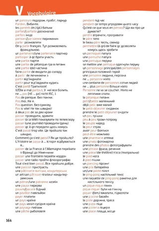un parcours подорож, пробіг, паркур
Pardon. Вибачте.
les parents (m.) (pi.) батьки
parfait/parfaite досконалий
parfois іноді
parisien/parisienne парижанин
parler розмовляти
On y parle français. Тут розмовляють
французькою.
un partenaire/une partenaire партнер
participer à qc брати участь
une partie партія
une partie de pétanque гра в петанк
une partie (de) частина
faire partie de входити до складу
à partir de починаючи з
partir від’їжджати
partir pour від'їжджати кудись
C’est part ! Трапилося!
Il/Elle a mal partout. У неї все болить,
ne ... pas [nE ... pa] nicht I5C, 1
Pas de panique. Без паніки.
Pas moi. Не я.
Pas question. Без сумніву.
Pas si vite! Не так швидко!
à deux pas de за два кроки
passer проводити, здавати
passer (à la télé) показувати по телевізору
passer (une journée) проводити (день)
passer qc à qn передати щось комусь
C'est passé trop vite. Це пройшло так
швидко.
Comment ça s’est assé? Як це пройшло?
L’histoire se passe à ... Історія відбувається
в...
passer de la France à l'Allemagne переїхати
з Франції до Німеччини
passer une frontière перейти кордон
passeï une radio пройти флюорографію
Tout s’est bien passé. Все пройшло добре,
une passion пристрасть
une pâtisserie випічка, кондитерська
un artisan pâtissier-traiteur кондитер-
ремісник
un patron/une patronne хазяїн
une pause перерва
pauvre/pauvre бідний
un pavillon павільйон
payer платити
un pays країна
un pays voisin сусідня країна
un paysage пейзаж
une pêche риболовля
pendant під час
pendant ce temps упродовж цього часу
Ou'est-ce que vous en pensez? Що ви про це
думаєте?
perdre втрачати, програвати
le père тато
le beau-père тесть, свекор
permettre (à qn) de faire qc дозволяти
комусь щось зробити
un perroquet папуга
une perruche папуга
une perruque перука
se mettre une 'erruque одягнути перуку
un personnage principal/des personnages
principaux головний герой
une personne людина, персона
ne... personne ніхто
une centaine de personnes сотня людей
ne ... plus personne більше ніхто
Personne ne va se coucher. Ніхто не
лягатиме спати.
la pétanque петанк
perit/petite маленький
déjà petit вже малий
le petit-déjeuner сніданок
prendre le petit-déjeuner снідати
un peu трішки
peu à peu трохи-потроху
le peuple народ
la peur страх
avoir peur боятися
peut-être можливо
une pharmacie аптека
une photo фотокартка
prendre des photos фотографувати
une phrase фраза, речення
une pièce (de théâtre) п’єса (театральна)
le pied нога
à pied пішки
un piercing пірсинг
une pile батарейка
un/une pilote пілот
le ping-pong настільний теніс
une raquette de ping-poni; ракетка для
настільного тенісу
un pique-nique пікнік
pique-niquer бути на пікніку
piquer (fom.) вжалити, підколоти
une piscine басейн
la piste доріжка, траса
une pizza піца
une pizzeria піцерія
une place площа, місце
164
 