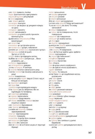 Vocabulaire
une régie правило, лінійка
régler розплатитися, врегулювати
régulier/régulière регулярний
la reine королева
une religion релігія
remarquer помічати
remercier qn de/роиг qc дякувати комусь
за щось
remplacer заміняти
remplir заповнювати
remporter un grand succès принести
великий успіх
Quelle est la rémunération? Яка
винагорода?
un renard лис
rencontrer qn зустрічати когось
un rendez-vous зустріч, побачення
prendre un rendez-vous призначати зустріч
Rendez-vous à midi et quart.
Зустріч o 12-15.
rendre visite a qn відвідати когось
IIs/Elles se rendent compte que ... Вони
розуміють, що...
renforcer підсилювати
un renseignement довідка
Je me renseigne. Я запитую,
la rentrée початок навчального року
C'est la rentrée! Це початок навчального
року!
rentrer повертатися
Je ne suis plus reparti depuis! З того часу я
більше не виходив.
la répartition розподіл
un repas їжа
répondre à qn відповідати комусь
Il ne répond pas au téléphone. Він не
відповідає по телефону.
un reportage репортаж
se eposeï відпочивати
représenter представляти
un réseau social/des réseaux sociaux
соціальні мережі
une réservation бронювання
une réserve заповідник
La table est réservée. Столик
зарезервований,
réserver зарезервувати
respecter поважати
ressembler à qn/qc бути схожим
un restaurant ресторан
les restes (m.) залишки
dans le reste de la France на решті території
Франції
rester залишатися
un résultat результат
un résumé резюме
le retard запізнення
être en retard запізнюватися
Le train a du ~etard? Поїзд запізнюється?
Tu es en retard, dis donc! Ти знову
запізнився!
le retour повернення
au retour de по поверненню, після
повернення
retourner (à) повертатися
retrouver qn знайти когось
un rêve мрія
se réveiller прокидатися
quand je me réveille коли я повертаюся
revenir повертатися
J'en reviens. Я повертаюся,
rêver de faire qc мріяти щось зробити
réviser повторювати
Au 'evoir! До побачення !
riche/riche багатий
la richesse багатство
Rien. Нічого.
rien de grave нічого серйозного
rien de spécial нічого особливого
rigoler сміятися
Tu rigoles. Ти смієшся.
aimer faire rire qn подобатися когось
розсмішити
une robe сукня
un rocher скеля
un roi король
le rôle роль
le roller ролик
les rollers роликові ковзани
romain/romaine римський
rose рожевий
un rouge à lèvres губна помада
rouge червоний
rouler керувати (авто)
une route дорога
une rue вулиця
dans la rue на вулиці
le rugby регбі
le russe російська мова
russe/russe російський
rwandais/rwandaise руандійський
le rythme ритм
au rythme des tambours y ритмі
барабанів
suivre son rythme дотримуватися свого
ритму
167
 