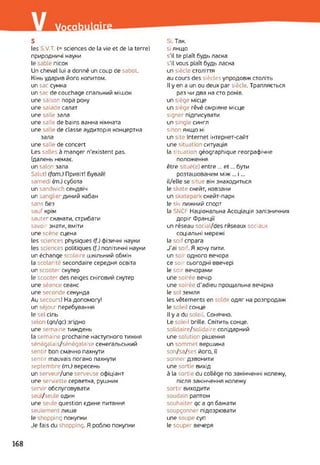 s
les S.V.T. (= sciences de la vie et de la terre)
природничі науки
le sable пісок
Un cheval lui a donné un coup de sabot.
Кінь ударив його копитом.
un sac сумка
un sac de couchage спальний мішок
une saison пора року
une salade салат
une salle зала
une salle de bains ванна кімната
une salle de classe аудиторія концертна
зала
une salle de concert
Les salles à manger n’existent pas.
їдалень немає.
un salon зала
Salut! (fom.) Привіт! Бувай!
samedi (m.) субота
un sandwich сендвіч
un sanglier дикий кабан
sans без
sauf крім
sauter скакати, стрибати
savoir знати, вміти
une scène сцена
les sciences physiques (f.) фізичні науки
les sciences politiques (f.) політичні науки
un échange scolaire шкільний обмін
la scolarité secondaire середня освіта
un scooter скутер
le scooter des neiges сніговий скутер
une séance сеанс
une seconde секунда
Au secours! На допомогу!
un séjour перебування
le sel сіль
selon (qn/qc) згідно
une semaine тиждень
la semaine prochaine наступного тижня
sénégalais/sénégalaise сенегальський
sentir bon смачно пахнути
sentir mauvais погано пахнути
septembre (m.) вересень
un serveur/une serveuse офіціант
une serviette серветка, рушник
servir обслуговувати
seu / seule один
une seule question єдине питання
seulement лише
le shopping покупки
Je fais du shopping. Я роблю покупки
Si. Так.
si якщо
s’il te plaît будь ласка
s'il vous plaît будь ласка
un siècle століття
au cours des siècles упродовж століть
Il y en a un ou deux par siècle. Трапляється
раз чи два на сто років.
un siège місце
un siège rêvé омріяне місце
signer підписувати
un single сингл
sinon якщо ні
un site Internet інтернет-сайт
une situation ситуація
la situation géographique географічне
положення
être situé(e) entre ... et... бути
розташованим між ... і...
il/elle se situe він знаходиться
le skate скейт, ковзани
un skatepark скейт-парк
le ski лижний спорт
la SNCF Національна Асоціація залізничних
доріг Франції
un réseau social/des ™seaux sociaux
соціальні мережі
la soif спрага
J’ai soif. Я хочу пити,
un soir одного вечора
ce soir сьогодні ввечері
le soir вечорами
une soirée вечір
une soirée d’adieu прощальна вечірка
le sol земля
les vêtements en solde одяг на розпродаж
le soleil сонце
Il y a du soleil. Сонячно.
Le soleil brille. Світить сонце,
solidaire/solidaire солідарний
une solution рішення
un sommet вершина
son/sa/ses його, її
sonner дзвонити
une sortie вихід
à la sortie du collège по закінченні колежу,
після закінчення колежу
sortir виходити
soudain раптом
souhaiter qc a qn бажати
soupçonner підозрювати
une soupe суп
le souper вечеря
168
 