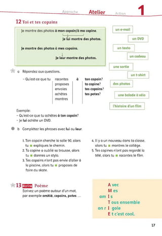 Approche Atelier Action 1
12 Toi et tes copains
- Je lui achète un DVD.
b Complétez les phrases avec lui ou leur.
1. Ton copain cherche la salle 90, alors
tu expliques le chemin.
2. Ta copine a oublié sa trousse, alors
tu donnes un stylo.
3. Tes copains n'ont pas envie d’aller à
la piscine, alors tu proposes de
faire du skate.
4. Il y a un nouveau dans ta classe,
alors tu ■ montres le collège.
5. Tes copines n’ont pas regardé la
télé, alors tu racontes le film.
&13 lécrire Poème
Ecrivez un poème autour d’un mot,
par exemple amitié, copains, potes ...
A vec
M es
am I s
T ous ensemble
on r I gole
E t c’est cool.
17
 