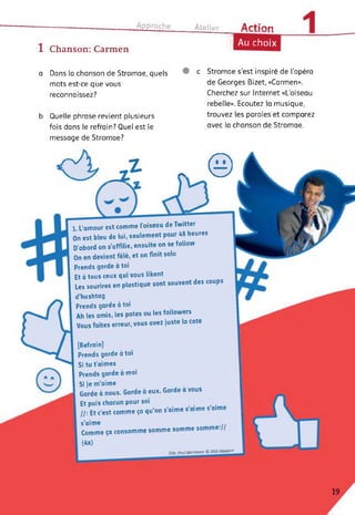 ■--------------------------------- Approche Atelier Artinn
1 Chanson: Carmen
|| Au choix
a Dans la chanson de Stromae, quels
mots est-ce que vous
reconnaissez?
b Quelle phrase revient plusieurs
fois dans le refrain? Quel est le
message de Stromae?
c Stromae s'est inspiré de l’opéra
de Georges Bizet, «Carmen».
Cherchez sur Internet «L'oiseau
rebelle». Ecoutez la musique,
trouvez les paroles et comparez
avec la chanson de Stromae.
J- . @
7/M: Pouf Van Haver © 2013 Mosaert
[Refrain]
Prends garde à toi
Si tu t’aimes
Prends garde à moi
Si je m’aime
Garde à nous. Garde à eux. Garde a vous
Et puis chacun pour soi
I/: Et c’est comme ça qu’on s’aime s aime s aime
s’aime ..
Comme ça consomme somme somme somme.//
(4x)
1. L’amour est comme l’oiseau de Twitter
On est bleu de lui, seulement pour 48 heures
D’abord on s’affilie, ensuite on se follow
On en devient fêlé, et on finit solo
Prends garde à toi
Et à tous ceux qui vous likent
Les sourires en plastique sont souvent des coups
d’hashtag
Prends garde à toi
Ah les amis, les potes ou les followers
Vous faites erreur, vous avez juste la cote
19
 