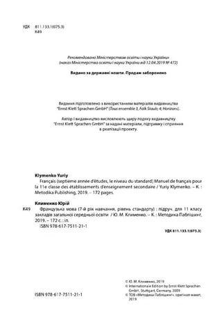 УДК 811.133.1(075.3)
К49
Рекомендовано Міністерством освіти і науки України»
(наказ Міністерства освіти і науки України від 12.04.2019 №472)
Видано за державні кошти. Продаж заборонено
Видання підготовлено з використанням матеріалів видавництва
"Ernst Klett Sprachen GmbH" (Tous ensemble3, Falk Staub; 4; Horizons).
Автор і видавництво висловлюють щиру подяку видавництву
"Ernst Klett Sprachen GmbH" за надані матеріали, підтримку і сприяння
в реалізації проекту.
Klymenko Yuriy
Français (septième année d'études, le niveau du standard) Manuel de français pour
la 11e classe des établissements d'enseignement secondaire / Yuriy Klymenko. - K. :
Metodika Publishing, 2019. - 172 pages.
Клименко Юрій
K49 Французька мова (7-й рік навчання, рівень стандарту) : підруч. для 11 класу
закладів загальної середньої освіти / Ю. М. Клименко. - К. : Методика Паблішинг,
2019.- 172 с.:іл.
ISBN 978-617-7511-21-1
УДК 811.133.1(075.3)
ISBN 978-617-7511-21-1
© Ю. М. Клименко, 2019
© Internationale Edition by Ernst Klett Sprachen
GmbH, Stuttgart, Germany, 2009
© TOB «Методика Паблішинг», оригінал-макет,
2019
 
