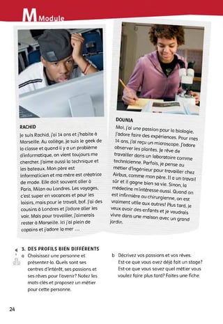 Modu
RACH1D
Je suis Rachid, j’ai 14 ans et j’habite à
Marseille. Au collège, je suis le geek de
la classe et quand il y a un problème
d'informatique, on vient toujours me
chercher. J’aime aussi la technique et
les bateaux. Mon père est
informaticien et ma mère est créatrice
de mode. Elle doit souvent aller à
Paris, Milan ou Londres. Les voyages,
c’est super en vacances et pour les
loisirs, mais pour le travail, bof. j'ai des
cousins à Londres et j’adore aller les
voir. Mais pour travailler, j’aimerais
rester à Marseille. Ici j’ai plein de
copains et j’adore la mer...
dounia
Moi, j’ai une passion pour la biologie,
adore faire des expériences. Pour mes
ans, j'ai reçu un microscope. J'adore
observer les plantes. Je rêve de
travailler dans un laboratoire comme
techmcienne. Parfois, Je pense au
meher d’ingénieur pour travailler chez
sT"4S'(COmmemOnpère-,,Qun travail
sur et H gagne bien sa vie. Sinon, la
m^ec,ne m’intéresse aussi. Quand on
est mfirmrère ou Chirurgienne, on est
vraiment utile aux autres! Plus tard, je
veux avoir des enfants et je voudrais
v-vre dans une maison avec un grand
jardin.
4 3. DES PROFILS BIEN DIFFÉRENTS
9 a Choisissez une personne et
présentez-la. Quels sont ses
centres d’intérêt, ses passions et
ses rêves pour l’avenir? Notez les
mots-clés et proposez un métier
pour cette personne.
b Décrivez vos passions et vos rêves.
Est-ce que vous avez déjà fait un stage?
Est-ce que vous savez quel métier vous
voulez faire plus tard? Faites une fiche.
24
 