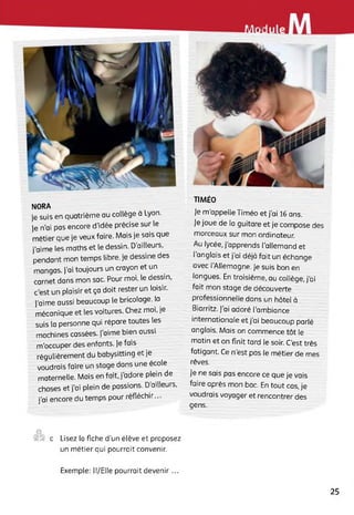 eMiel«
NORA
]e suis en quatrième au collège à Lyon.
|e n'ai pas encore d’idée précise sur le
métier que je veux faire. Mais je sais que
j’aime les maths et le dessin. D’ailleurs,
pendant mon temps libre, je dessine des
mangas. j’ai toujours un crayon et un
carnet dans mon sac. Pour moi, le dessin,
c'est un plaisir et ça doit rester un loisir,
j’aime aussi beaucoup le bricolage, la
mécanique et les voitures. Chez moi, je
suis la personne qui répare toutes les
machines cassées, j’aime bien aussi
m’occuper des enfants, je fais
régulièrement du babysitting et je
voudrais faire un stage dans une école
maternelle. Mais en fait, j’adore plein de
choses et j’ai plein de passions. D’ailleurs,
j’ai encore du temps pour réfléchir...
TIMÉO
Je m'appelle Timéo et j’ai 16 ans.
Je joue de la guitare et je compose des
morceaux sur mon ordinateur.
Au lycée, j’apprends l’allemand et
l'anglais et j’ai déjà fait un échange
avec l’Allemagne. Je suis bon en
langues. En troisième, au collège, j’ai
fait mon stage de découverte
professionnelle dans un hôtel à
Biarritz. J’ai adoré l'ambiance
internationale et j’ai beaucoup parlé
anglais. Mais on commence tôt le
matin et on finit tard te soir. C'est très
fatigant. Ce n'est pas le métier de mes
rêves.
Je ne sais pas encore ce que je vais
faire après mon bac. En tout cas, je
voudrais voyager et rencontrer des
gens.
©
S ■ c Lisez la fiche d’un élève et proposez
un métier qui pourrait convenir.
Exemple: ll/Elle pourrait devenir ...
25
 