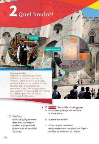 2Quel boulot!
écouter410
Travailler à Avignon
Ecoutez ces quatre jeunes et trouvez
la bonne photo.
Avignon en fête
Avignon est une ville de 85 000
habitants qui attire beaucoup de
touristes, surtout en été. En juillet,
pendant le festival de théâtre, la ville
accueille plus d’un million de
personnes. Alors, elle se transforme
pour un mois en une grande fête: pièces
de théâtre, spectacles de danse,
projections de films etc.
2
a
1 Vis-à-vis
Qu'est-ce qu’il y a comme
fêtes dans votre région?
Quel est le programme?
Quelles sont les activités?
Racontez.
b Quel est leur métier?
c Où est-ce qu'ils travaillent?
dans un restaurant - au palais des Papes -
à l’office de tourisme - au théâtre
28
 