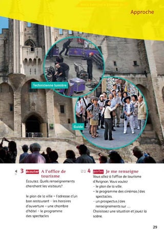 Approche
écouter< 3 A l’office de
tourisme
Ecoutez. Quels renseignements
cherchent les visiteurs?
le plan de la ville - l'adresse d'un
bon restaurant - les horaires
d'ouverture - une chambre
d’hôtel - le programme
des spectacles
@@ 4 rjJJEW Je me renseigne
Vous allez à l’office de tourisme
d'Avignon. Vous voulez
- le plan de la ville.
- le programme des cinémas/des
spectacles.
- un prospectus/des
renseignements sur...
Choisissez une situation et jouez la
scène.
29
 
