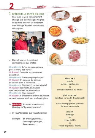 2 Atelier Action_________________
1 D’abord: Le menu du jour
Pour Julie, la vie a complètement
changé. Elle a déménagé à Avignon
où sa mère a ouvert un restaurant
avec Philippe Roussel, son nouveau
compagnon.
a Lisez et trouvez les mots qui
correspondent aux photos.
Mme Moretti: Qu’est-ce qu’on propose
pour le menu à 18 euros?
M. Roussel: En entrée, du melon avec
du jambon.
Mme Moretti: Et comme plat principal?
M. Roussel: On a encore du poisson.
Ça va bien avec la ratatouille.
Mme Moretti: D’accord. Et comme viande?
M. Roussel: Des steaks. On les sert
avec des pommes de terre au four.
Mme Moretti: Et en dessert?
M. Roussel: Je prépare des crèmes brûlées et
on peut toujours servir des boules de glace.
médiation Vous êtes au restaurant.b
Qu’est-ce qu'il y a comme menu?
c Et vous? Qu’est-ce que vous choisissez?
Exemple: En entrée, je prends ...
Comme plat principal,...
Et en dessert,...
Menu 18 €
entrée
melon - jambon cm
ou
salade de tomates au basilic
plat principal
cabillaud sur un lit de ratatouille
ou
steak accompagné de pommes
de terre au romarin
dessert
fromage
ou
crème brûlée
ou
coupe de glace (2 boules)
30
 