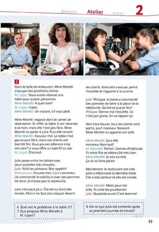 Approche Atelier Action 2
Dans la salle de restaurant, Mme Moretti
s'occupe des prochains clients.
A4. Lopez: Nous avons réservé une
table pour quatre personnes.
Mme Moretti: h quel nom?
A4. Lopez: Lopez.
Mme Moretti: Un instant, s'il vous plaît.
Mme Moretti regarde dans le carnet de
réservation. En effet, la table 11 est réservée
à ce nom, mais elle n’est pas libre. Mme
Moretti va parler à Julie. Puis elle revient.
Mme Moretti: Excusez-moi. La table n’est
pas encore libre, mais nos clients ont
bientôt fini. Vous pouvez attendre cinq
minutes? Je vous offre un apéritif au bar.
A4. Lopez D'accord.
Julie passe entre les tables avec
deux assiettes très chaudes.
/u//e: Voilà les poissons. Bon appétit!
Mme Jousse: Excusez-moi, il y a une erreur:
j’ai commandé le cabillaud avec des pommes
de terre. Je n’aime pas la ratatouille.
Julie n'en peut plus. Elle est au bord des
larmes. Mais il ne faut pas craquer devant
les clients. Alors elle s’excuse, prend
l'assiette et l'apporte à la cuisine.
Julie: Philippe, la dame a commandé
des pommes de terre à la place de la
ratatouille. Qu'est-ce que je fais?
Philippe: Donne-moi l’assiette. Ce
n'est pas grave. On va réparer ça.
Vers trois heures, tous les clients sont
partis, sauf monsieur Bonnard.
Mme Moretti lui apporte son café.
Mme Moretti: Ça a été,
monsieur Bonnard?
A4. Bonnard: Parfait. Comme d’habitude.
Et votre fille se débrouille très bien.
Mme Moretti: Je vais lui dire.
Ça va lui faire plaisir.
Maintenant, le restaurant est vide.
Julie a débarrassé la dernière table.
Elle a mal partout et elle est crevée.
Mme Moretti: Merci pour ton
aide. Et voilà tes pourboires!
Julie: Quarante euros! C'est énorme!
6. Quel est le problème à la table 11?
7. Que propose Mme Moretti à
M.Lopez?
8. Est-ce que Julie est contente après
sa première journée de travail?
-> CDA 62/5
33
 