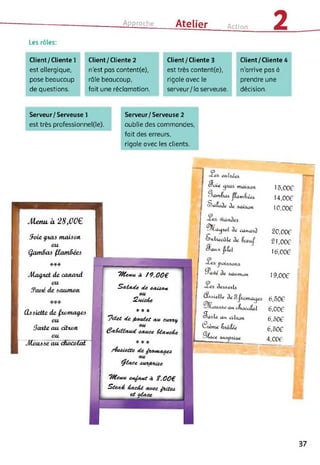 Approche Ate lier
Action 2Les rôles:
Client / Cliente 1
est allergique,
pose beaucoup
de questions.
Client/Cliente 2
n'est pas content(e),
râle beaucoup,
fait une réclamation.
Client/Cliente 3
est très content(e),
rigole avec le
serveur/la serveuse.
Client/Cliente 4
n'arrive pas à
prendre une
décision.
Serveur/Serveuse 1
est très professionnel(le).
Serveur/Serveuse 2
oublie des commandes,
fait des erreurs,
rigole avec les clients.
Jteaa à 28,00€
(hôiette de fajniatyeô
eu
Satie au cittoti
ou
Jlloawe au cfuicofat
ZcUeAe
* * *
Stea£ facA.é au-ec fateà
et afa.ee
Soie gxaô ntaiôon.
ou
Qatndaô (ianidécô
***
Ala^iet de canatd
ou
ffaué de ôautnon
"Wen«, d ?9,00€
Safade de eadâ&tt
/det de fuwdet ate ecvvuf,
fafaCfatcd tauee tfane&e
Odette de famtaaeà
tyfate MCV&tâle
wtew ettfaut d %,00€
cFciie nuiiûan.
'-■kunêud. ftam&éet
aluJe Je aaiaan
^Ca<pel Je canwij
Sahecûte Je
eJattx jlilel
Ja9e Je AOiUHcMt
Jeâûe^tô^
À.T.)ielle Je 3
Oit cKacv^t
Saale, mi. citcofi
Ctème Inulee
SLee
^Utp/îioe
15,006
14,006
10,006
20,006
21,006
16,006
19,006
6,506
6,006
6,506
6,506
4,006
_ J
37
 
