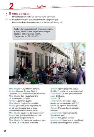 2 Atelier Action
8 Offre d’emploi
Mme Moretti cherche un serveur/une serveuse.
S® a Lisez l’annonce et écoutez l’entretien téléphonique.
Est-ce que Romain correspond à la demande? Pourquoi?
Recherche serveur(euse), restau Avignon,
1 mois, service soir, expérience exigée,
anglais, bonne présentation,
téléphoner au 05.22.34.55...
Mme Moretti: «Le Zinzolin», bonjour.
Romain: Bonjour. Romain Blanc à
l’appareil. J’ai lu votre annonce sur Internet.
Mme Moretti: Oui, nous cherchons
un serveur pour un mois.
Romain: A partir de quand?
Mme Moretti: Le plus vite possible.
Romain: Je suis étudiant et je cherche
un job pour les vacances, je peux
commencer demain si vous voulez.
Mme Moretti: Vous avez de l'expérience?
Romain: Oui. J'ai travaillé dans un café.
Le soir, trois fois par semaine.
Mme Moretti: J’ai besoin de quelqu’un tous
les jours. De 18 heures à 24 heures.
Romain: Pas de problème. Je suis
flexible. Et quelle est la rémunération?
Mme Moretti: Je vous propose douze
euros de l’heure.
Romain: OK.
Mme Moretti: Est-ce que vous
pouvez passer cet après-midi à 15
heures pour parler des détails?
Romain: D'accord. Quelle est votre
adresse?
Mme Moretti: C'est rue Galante.
Vous êtes à pied?
Romain: Non, j’ai un scooter.
Mme Moretti: Alors, quand vous êtes à
la place de (’Horloge vous prenez ...
38
 