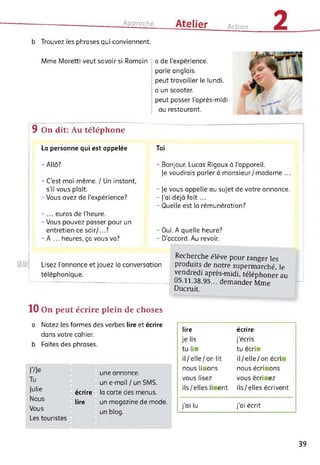 Approche Atelier Action 2b Trouvez les phrases qui conviennent.
Mme Moretti veut savoir si Romain a de l’expérience,
parle anglais,
peut travailler le lundi.
a un scooter.
peut passer l’après-midi
au restaurant.
9 On dit: Au téléphone
La personne qui est appelée
- Allô?
- C’est moi-même. / Un instant,
s'il vous plaît.
- Vous avez de l’expérience?
-... euros de l'heure.
- Vous pouvez passer pour un
entretien ce soir/...?
- A ... heures, ça vous va?
Toi
- Bonjour. Lucas Rigaux à l'appareil.
]e voudrais parler à monsieur/madame ...
- Je vous appelle au sujet de votre annonce.
- J'ai déjà fait...
- Quelle est la rémunération?
Lisez l’annonce et jouez lo conversation
téléphonique.
- Oui. A quelle heure?
- D’accord. Au revoir.
Recherche élève pour ranger les
produits de notre supermarché, le
vendredi après-midi, téléphoner au
05.11.38.95... demander Mme
Ducruit.
10 On peut écrire plein de choses
a Notez les formes des verbes lire et écrire
dans votre cahier.
b Faites des phrases.
J'/Je
Tu
Julie
Nous
Vous
Les touristes
une annonce.
un e-mail / un SMS.
écrire la carte des menus,
lire un magazine de mode.
un blog.
lire écrire
je lis j’écris
tu lia tu écria
il/elle/on lit il/elle/on écri
nous lii ons nous écri ons
vous lisez vous écri ez
ils/elles lii ent ils/elles écrivent
j’ai lu j'ai écrit
39
 