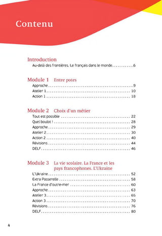 Contenu
Introduction
Au-delà des frontières. Le français dans le monde.....................6
Module 1 Entre potes
Approche..................................................................................... 9
Atelier 1..................................................................................... 10
Action 1..................................................................................... 18
Module 2 Choix d’un métier
Tout est possible...................................................................... 22
Quel boulot !..............................................................................28
Approche................................................................................... 29
Atelier 2..................................................................................... 30
Action 2..................................................................................... 40
Révisions................................................................................... 44
DELF...........................................................................................46
Module 3 La vie scolaire. La France et les
pays francophones. L’Ukraine
L'Ukraine................................................................................... 52
Extra Passerelle........................................................................ 58
La France d'outre-mer.............................................................60
Approche................................................................................... 63
Atelier 3..................................................................................... 65
Action 3..................................................................................... 70
Révisions................................................................................... 76
DELF...........................................................................................80
4
 