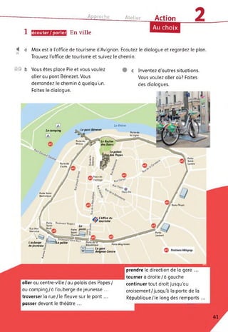 Approche Atelier Action 2
1 [écouter/parler. En ville
Au choix
a Max est à l'office de tourisme d’Avignon. Ecoutez le dialogue et regardez le plan.
Trouvez l’office de tourisme et suivez le chemin.
0© Vous êtes place Pie et vous voulez
aller au pont Bénezet. Vous
demandez le chemin à quelqu’un.
Faites le dialogue.
c Inventez d’autres situations.
Vous voulez aller où? Faites
des dialogues.
Porte Thiers
Umbert
Porte Magnanen
Stations Vélopop
Avignon-Centre
Porte de
la
Porte (
L'oulle
Rue Paul
Mérindd
. ‘ - -------- -
L auberge La police
dejeunesse .î?
J£
'T
Le camping
Porte Saint-
Dominique
Le Rhône
Le pont Bénezet
Porte I
Rhone
Le Rocher
des Doms
Le palais
des Papes
Place Pie
Boulevard Raspoii
»
Porte
Saint
L office du
tourisme
b
aller au centre-ville/au palais des Papes/
au camping/à l'auberge de jeunesse ...
traverser la rue/le fleuve sur le pont...
passer devant le théâtre ...
prendre la direction de la gare ...
tourner à droite/à gauche
continuer tout droit jusqu'au
croisement/jusqu'à la porte de la
République/le long des remparts ...
41
 