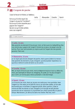 Approche______ Atelier Action
2 [22 L’argent de poche
Tâche
Lisez le forum et faites un tableau.
Leïla
Est-ce qu'il/elle reçoit de
l’argent de poche? Combien?
Est-ce qu’il/elle travaille pour
gagner de l’argent?
Qu’est-ce qu'il/elle achète
avec son argent?
Alexandre Coralie Samir
//L’argent-de-poche
# Leïla, 14 ans
Mes parents me donnent 12 euros par mois, je fais aussi du babysitting chez
nos voisins pour gagner de l'argent. Comme ça, je peux me payer plus de
sorties. Pour mon anniversaire, je reçois aussi de l'argent de mes grands-
parents. C'est cool.
# Alexandre, 13 ans
Je ne reçois pas encore d'argent de poche, mais quand j'aide à la maison,
mes parents me donnent un peu d’argent: quand je passe l’aspirateur ou
quand je nettoie la salle de bains ou la cuisine.
# Coralie, 13 ans
Moi, je reçois 20 euros par mois, mais je dépense toujours tout au début du
mois, par exemple en faisant du shopping. Et après, je n’ai plus d'argent
pour sortir. Je n'arrive pas à faire autrement. C’est dommage.
# Samir, 15 ans
J’ai 25 euros par mois. Avec ça, je paie ma carte pour mon portable. Avec
l'argent qui me reste, je me paie le ciné ou je loue des vidéos. Je fais des
économies pour m’acheter un appareil photo. Alors, parfois, j’aide la
voisine et elle me donne un peu d’argent: je m'occupe de ses plantes
quand elle est en vacances ou je promène son chien quand elle n’a pas le
temps. Maintenant, j'ai 100 euros dans ma tirelire. Pas mal, non?
42
 