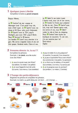 -» facultatif
Avisions
1 Quelques jours à Berlin
Complétez le texte au passé composé.
Bonjour Mamie,
Je (rentrer) de mon voyage en
Allemagne lundi. C’est passé trop vite,
mais c’était super. Je (partir) avec ma
classe et M. Brun, notre prof d’allemand.
On (partir) avec le TGV jusqu a
Stuttgart, puis avec L’ICE jusqu’à Berlin.
Nous (arriver) à 18 heures.
Les familles (venir) nous chercher à la
gare. Ma corres s’appelle Clara et elle est
très sympa. Vendredi matin, Clara et moi,
on (aller) à son école à pied.
L’après-midi, avec Léo et son corres,
on (rester) à l’école pour préparer
la fête du soir. Clara (sortir) avec
Léo, trop cool! Samedi après-midi,
ma corres et moi, nous (aller)
visiter la ville et faire du shopping.
Nous (entrer) dans toutes les
boutiques de souvenirs. Tu vas voir,
j’ai une surprise pour toi!
Gros bisous
Sophie
2 Pronoms directs: le, la ou F?
Complétez les phrases.
Exemple: 1. Le steak, vous le voulez
avec des frites?
1. l r vous le voulez avec des frites?
(La salade / Le steak / Les pâtes)
2. , je vous l’apporte tout de suite.
(La carte / Les menus / Les assiettes)
3. pour ta table 13, tu les prépares?
(L’assiette / Le poulet / Les desserts)
4. ■j'e peux la prendre? Vous avez choisi?
(La commande / Les plats / Le poisson)
5. ■, tu l’écris sur le tableau s’il te plaît?
(Les entrées / Le menu / La serveuse)
6. , on le propose avec du jambon?
(Le jambon / Le melon / L’entrée)
3 L’Europe des petits-déjeuners
Regardez les photos et complétez les phrases.
Exemple: Le matin, au petit-déjeuner, Jim boit ... et il mange ...
II GTobias □ LoukasB jim E Marius
44
 