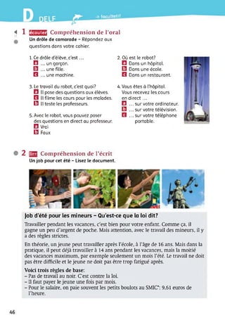 » -» facultatif
«17
1 Compréhension de l’oral
Un drôle de camarade - Répondez aux
questions dans votre cahier.
écouter
1. Ce drôle d’élève, c’est...
El ... un garçon.
□ . une fille.
Q ... une machine.
3. Le travail du robot, c’est quoi?
El II pose des questions aux élèves.
Q II filme les cours pour les malades.
□ Il teste les professeurs.
5. Avec le robot, vous pouvez poser
des questions en direct au professeur.
El Vrai
Q Faux
2. Où est le robot?
El Dans un hôpital.
Q Dans une école.
Q Dans un restaurant.
4. Vous êtes à l’hôpital.
Vous recevez les cours
en direct...
El ... sur votre ordinateur.
□ . sur votre télévision.
Q ... sur votre téléphone
portable.
• 2 IffH Compréhension de l’écrit
Un job pour cet été - Lisez le document.
Job d’été pour les mineurs - Qu’est-ce que la loi dit?
Travailler pendant les vacances, c’est bien pour votre enfant. Comme ça, il
gagne un peu d’argent de poche. Mais attention, avec le travail des mineurs, il y
a des règles strictes.
En théorie, un jeune peut travailler après l’école, à l’âge de 16 ans. Mais dans la
pratique, il peut déjà travailler à 14 ans pendant les vacances, mais la moitié
des vacances maximum, par exemple seulement un mois l’été. Le travail ne doit
pas être difficile et le jeune ne doit pas être trop fatigué après.
Voici trois règles de base:
- Pas de travail au noir. C’est contre la loi.
- Il faut payer le jeune une fois par mois.
- Pour le salaire, on paie souvent les petits boulots au SMIC*: 9,61 euros de
l’heure.
46
 