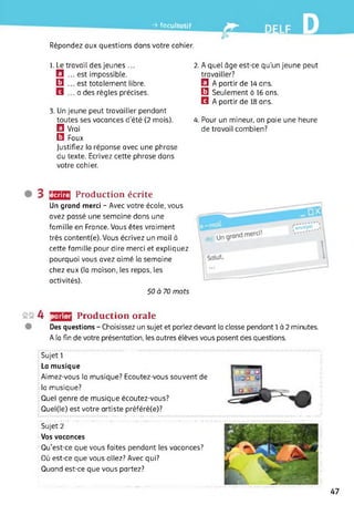 -> facultatif
E
Répondez aux questions dans votre cahier.
1. Le travail des jeunes ...
El ... est impossible.
13 ... est totalement libre.
S ... a des règles précises.
3. Un jeune peut travailler pendant
toutes ses vacances d’été (2 mois).
El Vrai
13 Faux
Justifiez la réponse avec une phrase
du texte. Ecrivez cette phrase dans
votre cahier.
2. A quel âge est-ce qu’un jeune peut
travailler?
El A partir de 14 ans.
13 Seulement à 16 ans.
Q A partir de 18 ans.
4. Pour un mineur, on paie une heure
de travail combien?
écrire Production écrite
Un grand merci - Avec votre école, vous
avez passé une semaine dans une
famille en France. Vous êtes vraiment
très content(e). Vous écrivez un mail à
cette famille pour dire merci et expliquez
pourquoi vous avez aimé la semaine
chez eux (la maison, les repas, les
activités).
50 à 70 mots
s§4 parler Production orale
Des questions - Choisissez un sujet et parlez devant la classe pendant 1 à 2 minutes.
A la fin de votre présentation, les autres élèves vous posent des questions.
Sujet 1
La musique
Aimez-vous la musique? Ecoutez-vous souvent de
la musique?
Quel genre de musique écoutez-vous?
Quel(le) est votre artiste préféré(e)?
Sujet 2
Vos vacances
Qu’est-ce que vous faites pendant les vacances?
Où est-ce que vous allez? Avec qui?
Quand est-ce que vous partez?
47
 