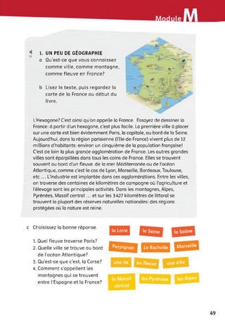 < 1. UN PEU DE GÉOGRAPHIE
18
a Qu'est-ce que vous connaissez
comme ville, comme montagne,
comme fleuve en France?
b Lisez le texte, puis regardez la
carte de la France au début du
livre.
L'Hexagone? C'est ainsi qu'on appelle la France. Essayez de dessiner la
France: à partir d’un hexagone, c'est plus facile. La première ville à placer
sur une carte est bien évidemment Paris, la capitale, au bord de la Seine.
Aujourd’hui, dans la région parisienne (l'Ile-de-France) vivent plus de 12
millions d’habitants: environ un cinquième de la population française!
C’est de loin la plus grande agglomération de Fronce. Les autres grandes
villes sont éparpillées dans tous les coins de France. Elles se trouvent
souvent au bord d'un fleuve, de la mer Méditerranée ou de l’océan
Atlantique, comme c'est le cas de Lyon, Marseille, Bordeaux, Toulouse,
etc ... L’industrie est implantée dans ces agglomérations. Entre les villes,
on traverse des centaines de kilomètres de campagne où l'agriculture et
l'élevage sont les principales activités. Dans les montagnes, Alpes,
Pyrénées, Massif central... et sur les 3427 kilomètres de littoral se
trouvent la plupart des réserves naturelles nationales: des régions
protégées où la nature est reine.
c Choisissez la bonne réponse.
1. Quel fleuve traverse Paris?
2. Quelle ville se trouve au bord
de l’océan Atlantique?
3. Qu’est-ce que c'est, la Corse?
4. Comment s’appellent les
montagnes qui se trouvent
entre l’Espagne et la France?
la Loire
MarseillePerpignan I La Rochelle
49
 
