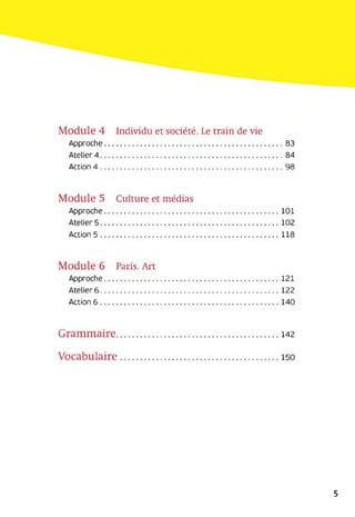 Module 4 Individu et société. Le train de vie
Approche................................................................................... 83
Atelier 4..................................................................................... 84
Action 4.....................................................................................98
Module 5 Culture et médias
Approche................................................................................. 101
Atelier 5................................................................................... 102
Action 5................................................................................... 118
Module 6 Paris. Art
Approche................................................................................. 121
Atelier 6................................................................................... 122
Action 6................................................................................... 140
Grammaire..............................................................142
Vocabulaire............................................................ 150
5
 