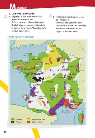 Modu
2. LE JEU DE L’HEXAGONE
a Regardez le film et les cartes, puis
répondez aux questions:
Qu’est-ce qu’on cultive en Bretagne?
Quels fruits est-ce qu’on cultive dans
le sud-est de la France? Où est-ce qu'on
produit des avions?
©
b Préparez des cartes pour le jeu
de [’Hexagone:
Formulez des questions pour
votre quiz et écrivez les réponses.
Mettez-vous d’accord sur les
règles du jeu, puis jouez.
Carte agriculture et élevage
PICARDIE
LORRAINENORMANDIE
* BOURGOGNE
LIMOUSIN
CHARENTE
AQUITAIN?
MASSIF
CENTRAL
PAYS DE
LAIOIRE
BEAUCE^
v k, BRETAGNE
VS
□ Elevage
H Vignes
| | Céréales (blé, maïs...)
Légumes/fruits
50
 