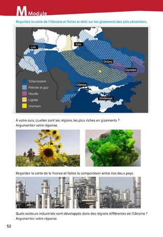Modu
Regardez la carte de l’Ukraine et faites le récit sur les gisements des sols ukrainiens.
À votre avis, quelles sont les régions les plus riches en gisements ?
Argumentez votre réponse.
Regardez la carte de la France et faites la comparaison entre nos deux pays.
Quels secteurs industriels sont développés dans des régions différentes de [’Ukraine ?
Argumentez votre réponse.
52
 