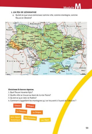 1. UN PEU DE GÉOGRAPHIE
a. Qu’est-ce que vous connaissez comme ville, comme montagne, comme
fleuve en Ukraine?
Choisissez la bonne réponse.
1. Quel fleuve traverse Kyiv?
2. Quelle ville se trouve au bord de la mer Noire?
3. Qu'est-ce que c'est, la Podilia?
4. Comment s’appellent les montagnes qui se trouvent à l’ouest de l'Ukraine ?
Odessa
Le Danube
Le Dnipro
Une région
historique
53
 