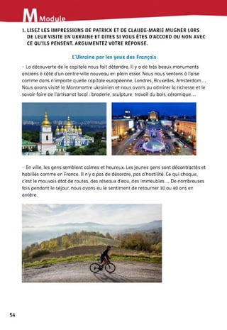 Modu
1. LISEZ LES IMPRESSIONS DE PATRICK ET DE CLAUDE-MARIE MUGNER LORS
DE LEUR VISITE EN UKRAINE ET DITES SI VOUS ÊTES D’ACCORD OU NON AVEC
CE QU’ILS PENSENT. ARGUMENTEZ VOTRE RÉPONSE.
L’Ukraine par les yeux des Français
- La découverte de la capitale nous fait détendre. Il y a de très beaux monuments
anciens à côté d’un centre-ville nouveau en plein essor. Nous nous sentons à l’aise
comme dans n'importe quelle capitale européenne, Londres, Bruxelles, Amsterdam...
Nous avons visité le Montmartre ukrainien et nous avons pu admirer la richesse et le
savoir-faire de l’artisanat local : broderie, sculpture, travail du bois, céramique...
- En ville, les gens semblent calmes et heureux. Les jeunes gens sont décontractés et
habillés comme en France. Il n’y a pas de désordre, pas d'hostilité. Ce qui choque,
c’est le mauvais état de routes, des réseaux d’eau, des immeubles... De nombreuses
fois pendant le séjour, nous avons eu le sentiment de retourner 30 ou 40 ans en
arrière.
54
 