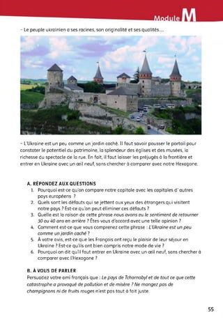 - Le peuple ukrainien a ses racines, son originalité et ses qualités...
- L’Ukraine est un peu comme un jardin caché. Il faut savoir pousser le portail pour
constater le potentiel du patrimoine, la splendeur des églises et des musées, la
richesse du spectacle de la rue. En fait, il faut laisser les préjugés à la frontière et
entrer en Ukraine avec un œil neuf, sans chercher à comparer avec notre Hexagone.
A. RÉPONDEZ AUX QUESTIONS
1. Pourquoi est-ce qu'on compare notre capitale avec les capitales d’autres
pays européens ?
2. Quels sont les défauts qui se jettent aux yeux des étrangers qui visitent
notre pays ? Est-ce qu’on peut éliminer ces défauts ?
3. Quelle est la raison de cette phrase nous avons eu le sentiment de retourner
30 ou 40 ans en arrière ? Êtes-vous d’accord avec une telle opinion ?
4. Comment est-ce que vous comprenez cette phrase : L’Ukraine est un peu
comme un jardin caché ?
5. À votre avis, est-ce que les Français ont reçu le plaisir de leur séjour en
Ukraine ? Est-ce qu’ils ont bien compris notre mode de vie ?
6. Pourquoi on dit qu’il faut entrer en Ukraine avec un œil neuf, sans chercher à
comparer avec L’Hexagone ?
B. À VOUS DE PARLER
Persuadez votre ami français que : Le pays de Tchornobyl et de tout ce que cette
catastrophe a provoqué de pollution et de misère ? Ne mangez pas de
champignons ni de fruits rouges n’est pas tout à fait juste.
55
 