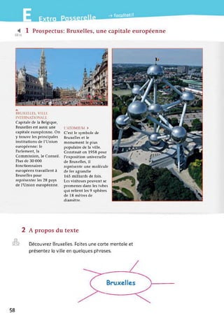 :t I
-> facultatif
1 Prospectus: Bruxelles, une capitale européenne
BRUXELLES, VILLE
INTERNATIONALE
Capitale de la Belgique,
Bruxelles est aussi une
capitale européenne. On
y trouve les principales
institutions de l'Union
européenne: le
Parlement, la
Commission, le Conseil.
Plus de 30 000
fonctionnaires
européens travaillent à
Bruxelles pour
représenter les 28 pays
de l'Union européenne.
L'ATOMIUM >
C'est le symbole de
Bruxelles et le
monument le plus
populaire de la ville.
Construit en 1958 pour
l'exposition universelle
de Bruxelles, il
représente une molécule
de fer agrandie
165 milliards de fois.
Les visiteurs peuvent se
promener dans les tubes
qui relient les 9 sphères
de 18 mètres de
diamètre.
2 A propos du texte
©
Découvrez Bruxelles. Faites une carte mentale et
présentez la ville en quelques phrases.
58
 