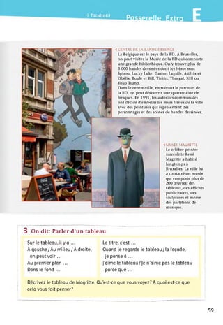 jfocHo.i, pn„efe||e Extra E
< CENTRE DE LA BANDE DESSINÉE
La Belgique est le pays de la BD. A Bruxelles,
on peut visiter le Musée de la BD qui comporte
une grande bibliothèque. On y trouve plus de
3 000 bandes dessinées dont les héros sont
Spirou, Lucky Luke, Gaston Lagaffe, Astérix et
Obélix, Boule et Bill, Tintin, Thorgal, XIII ou
Yoko Tsuno.
Dans le centre-ville, en suivant le parcours de
la BD, on peut découvrir une quarantaine de
fresques. En 1991, les autorités communales
ont décidé d'embellir les murs tristes de la ville
avec des peintures qui représentent des
personnages et des scènes de bandes dessinées.
< MUSÉE MAGRITTE
Le célèbre peintre
surréaliste René
Magritte a habité
longtemps à
Bruxelles. La ville lui
a consacré un musée
qui comporte plus de
200 œuvres: des
tableaux, des affiches
publicitaires, des
sculptures et même
des partitions de
musique.
3 On dit: Parler d’un tableau
Sur le tableau, il y a ... Le titre, c’est...
A gauche/Au milieu/A droite, Quand je regarde le tableau/la façade,
on peut voi r... je pense à ...
Au premier plan ... J’aime le tableau/Je n'aime pas le tableau
Dans le fond ... parce que ...
Décrivez le tableau de Magritte. Qu’est-ce que vous voyez? A quoi est-ce que
cela vous fait penser?
59
 