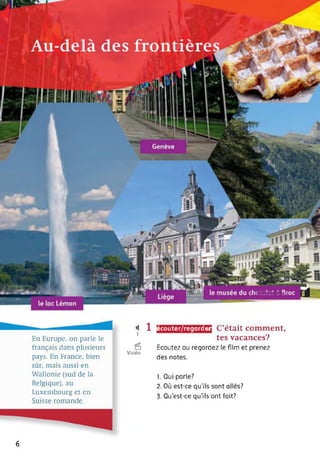 écouter/regarder
En Europe, on parle le
français dans plusieurs
pays. En France, bien
sûr, mais aussi en
Wallonie (sud de la
Belgique), au
Luxembourg et en
Suisse romande.
< 11
6
Vidéo
C’était comment,
tes vacances?
Ecoutez ou regardez le film et prenez
des notes.
1. Qui parle?
2. Où est-ce qu’ils sont allés?
3. Qu’est-ce qu'ils ont fait?
6
 