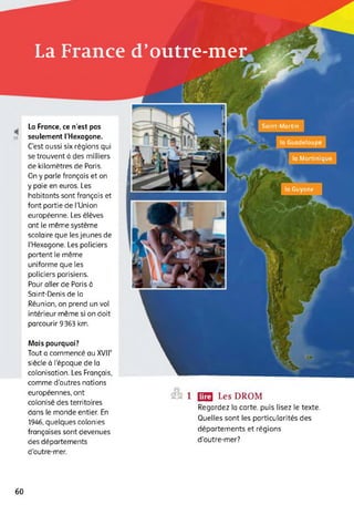 La France d’outre-mer
la Guyane
la Guadeloupe
la Martinique
Saint-MartinLa France, ce n’est pas
seulement l’Hexagone.
C'est aussi six régions qui
se trouvent à des milliers
de kilomètres de Paris.
On y parle français et on
y paie en euros. Les
habitants sont français et
font partie de ('Union
européenne. Les élèves
ont le même système
scolaire que les jeunes de
('Hexagone. Les policiers
portent le même
uniforme que les
policiers parisiens.
Pour aller de Paris à
Saint-Denis de la
Réunion, on prend un vol
intérieur même si on doit
parcourir 9363 km.
Mais pourquoi?
Tout a commencé au XVIIe
siècle à l’époque de la
colonisation. Les Français,
comme d'autres nations
européennes, ont
colonisé des territoires
dans le monde entier. En
1946, quelques colonies
françaises sont devenues
des départements
d'outre-mer.
SS 1 (23 Les DROM
Regardez ta carte, puis lisez te texte.
Quelles sont les particularités des
départements et régions
d’outre-mer?
60
 