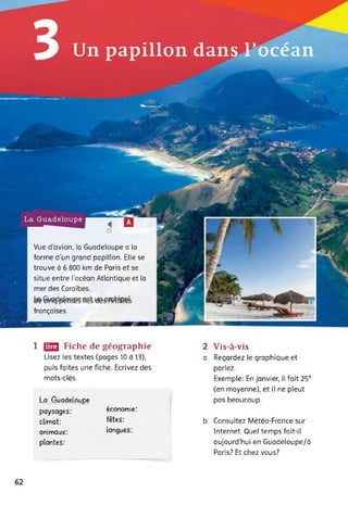 Un papillon dans l’océan
Vue d’avion, la Guadeloupe a la
forme d'un grand papillon. Elle se
trouve à 6 800 km de Paris et se
situe entre l’océan Atlantique et la
mer des Caraïbes.
te
françaises.
La Guadeloupe
1 [23 Fiche de géographie
Lisez les textes (pages 10 à 13),
puis faites une fiche. Ecrivez des
mots-clés.
La Guadeloupe
paysages: économie:
climat: fêtes:
animaux: langues:
plantes:
2 Vis-à-vis
a Regardez le graphique et
parlez.
Exemple: En janvier, il fait 25°
(en moyenne), et il ne pleut
pas beaucoup.
b Consultez Météo-France sur
Internet. Quel temps fait-il
aujourd’hui en Guadeloupe/à
Paris? Et chez vous?
62
 