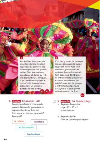 L’un des groupes de musique
les plus connus de la Guade­
loupe est Akiyo. Avec leurs
tambours, percussions et
guitares, les musiciens met­
tent beaucoup d'ambiance
et entraînent les spectateurs
à danser et à chanter (en
créole!) avec eux. Le groupe
a même fait un spectacle
à l'Olympia, la plus grande
salle de concert de Paris.
Aux Antilles françaises, on
aime faire la fête. Pendant
la période du carnaval, les
villes organisent des grands
défilés. Tout le monde est
dans la rue et danse au ryth­
me des tambours. A Pâques,
il y a une fête à la plage. Au
mois d'août, les cuisinières
organisent un immense
buffet à Pointe-à-Pitre__
Ai ’
. J '-’■F
écouter Chanson: I Alé
Ecoutez en classe la chanson du
È
Vidéo
5
a
groupe Akiyo en langue créole ou
regardez le clip sur Internet.
Est-ce que la chanson vous plaît?
Pourquoi?
En Guadeloupe
Regardez les photos,
pages 63 b, 65 e, f
et décrivez-les.
regarder
le rythme la mélodie
b Regardez le film.
Dites ce qui vous plaît le plus.
les instruments
les chanteurs
64
 