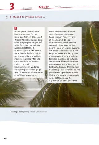 3 ______ Atelier Action
■< 1 Quand le cyclone arrive ...
’ Vini! I pa bon! (créole): Venez! C’est mauvais!
Quand je me réveille, à six
heures du matin, j'ai une
seule question en tête: où est
«Nicole»? Dehors, il y a un beau
soleil et quelques nuages. Dif­
ficile d'imaginer que «Nicole»,
cyclone de catégorie 3,
va arriver. Je vais vite consul­
ter le dernier bulletin météo
sur Internet. Dans la cuisine,
mamie écoute les infos à la
radio. Soudain, on entend:
- Vini! 1 pa bon!1
Nous sommes en vigilance
orange! Vigilance orange, ça
veut dire que le cyclone arrive
et qu'il faut se préparer.
Toute la famille se retrouve
aussitôt autour de mamie:
Papa, maman, Fanny, 11 ans,
et moi, Gabriel, 15 ans.
Mamie nous raconte ses sou­
venirs du 15 septembre 1989
quand Hugo, un terrible cyclone,
est passé avec des vents à 230
km/h, et même 300. Le cyclone
a tout emporté en une nuit: les
toits, les maisons, les voitures,
les bateaux. Llle était inondée
sous 1,50m d’eau. C’était la ca­
tastrophe. Comme 25000 autres
Guadeloupéens, la famille de ma
grand-mère a perdu sa maison.
Moi, je n'ai jamais vécu un cyclo­
ne de catégorie 4 ou 5,
il y en a un ou deux par siècle.
66
 