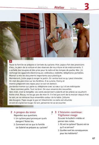 Approche Atelier Action
Toute la famille se prépare à l’arrivée du cyclone. Hier, papa a fait des provisions
d'eau, le plein de la voiture et des réserves de nourriture et de médicaments. Il
a acheté des bougies et des piles pour la radio et les lampes de poche. Moi, j’ai
rechargé les appareils électroniques: ordinateur, tablette, téléphones portables.
Maman a mis les documents importants sous plastique.
Maintenant, j’aide papa à ranger le jardin. On rentre tout ce qui peut s'envoler.
On met des planches sur les fenêtres. A la cuisine, Fanny et
mamie préparent des repas pour ce soir et demain.
J’entends maman qui parle au téléphone avec sa sœur qui vit en métropole:
- Nous sommes prêts. Tout ira bien. On vous enverra des nouvelles.
Vers midi, c'est la tempête. Les vents deviennent violents et les arbres se couchent.
Notre chat, Rouxy, ne bouge pas de mon lit. Il n'est pas sorti de la maison depuis hier.
Le soir, on se retrouve tous ensemble autour de la table. J’allume
des bougies. Papa coupe le gaz et l’électricité. La radio est allumée:
on est en vigilance rouge. Ce soir, personne ne va se coucher.
2 A propos du texte
Répondez aux questions.
1. Un cyclone peut provoquer quels
dangers? Notez-les.
2. Comment est-ce que la famille
de Gabriel se prépare au cyclone?
3 L’histoire continue:
Vigilance rouge
Ecoutez le bulletin météo et
prenez des notes.
1. Où est le cyclone? Quand est-ce
qu'il va arriver?
2. Quelles sont les conséquences
pour les habitants?
67
 