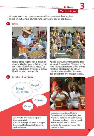 Approche Atelipr
Médiathèque
Ici, vous trouverez des informations supplémentaires pour faire la tâche.
Utilisez un dictionnaire pour les mots que vous ne pouvez pas deviner.
Pour la fête de Pâques, tout le monde se
retrouve à la plage pour se baigner, jouer
aux cartes, aux dominos ou au foot. Ce
jour-là, les habitants préparent le fameux
Matété, un plat à base de crabe.
Au mois d’août, les femmes défilent dans
les mes de Pointe-à-Pitre. Elles portent des
robes traditionnelles et des grands paniers
remplis de plats typiques. La fête des
cuisinières se termine bien sûr autour
d’un grand buffet avec musique et danse.
Paroles et musique
A dèmen!
Aux Antilles françaises, on parle
français et créole.
C’est un mélange, ici, entre la langue
française et les langues africaines et
amérindiennes.
La musique traditionnelle de la
Guadeloupe s’appelle le Gwoka. Les
musiciens chantent en créole sur des
rythmes de tambour et tout le monde
danse. Aujourd’hui, le Gwoka
influence les musiques pop de l’île,
comme le Zouk.
 