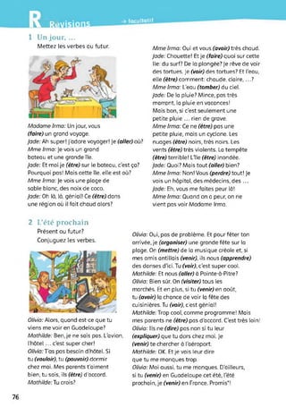 LW7avisions
-» facultatif
1 Un jour, ...
Mettez les verbes au futur.
Madame Irma: Un jour, vous
(faire) un grand voyage.
Jade: Ah super! j’adore voyager! Je (aller) où?
Mme Irma: Je vois un grand
bateau et une grande île.
Jade: Et moi je (être) sur le bateau, c'est ça?
Pourquoi pas! Mais cette île, elle est où?
Mme Irma: Je vois une plage de
sable blanc, des noix de coco.
Jade: Oh là, là, génial! Ce (être) dans
une région où il fait chaud alors?
Mme Irma: Oui et vous (avoir) très chaud.
Jade: Chouette! Et je (faire) quoi sur cette
île: du surf? De la plongée? Je rêve de voir
des tortues. Je (voir) des tortues? Et l’eau,
elle (être) comment: chaude, claire,...?
Mme Irma: L’eau (tomber) du ciel.
Jade: De la pluie? Mince, pas très
marrant, la pluie en vacances!
Mais bon, si c’est seulement une
petite pluie ... rien de grave.
Mme Irma: Ce ne (être) pas une
petite pluie, mais un cyclone. Les
nuages (être) noirs, très noirs. Les
vents (être) très violents. La tempête
(être) terrible! Lïle (être) inondée.
Jade: Quoi? Mais tout (aller) bien?
Mme Irma: Non! Vous (perdre) tout! Je
vois un hôpital, des médecins, des ...
Jade: Eh, vous me faites peur là!
Mme Irma: Quand on a peur, on ne
vient pas voir Madame Irma.
2 L’été prochain
Présent ou futur?
Conjuguez les verbes.
Olivia: Alors, quand est-ce que tu
viens me voir en Guadeloupe?
Mathilde: Ben, je ne sais pas. L'avion,
l’hôtel... c’est super cher!
Olivia:Tas pas besoin d’hôtel. Si
tu (vouloir), tu (pouvoir) dormir
chez moi. Mes parents t'aiment
bien, tu sais, ils (être) d’accord.
Mathilde: Tu crois?
Olivia: Oui, pas de problème. Et pour fêter ton
arrivée, je (organiser) une grande fête sur la
plage. On (mettre) de la musique créole et, si
mes amis antillais (venir), ils nous (apprendre)
des danses d'ici. Tu (voir), c'est super cool.
Mathilde: Et nous (aller) à Pointe-à-Pitre?
Olivia: Bien sûr. On (visiter) tous les
marchés. Et en plus, si tu (venir) en août,
tu (avoir) la chance de voir la fête des
cuisinières. Tu (voir), c’est génial!
Mathilde: Trop cool, comme programme! Mais
mes parents ne (être) pas d’accord. C’est très loin!
Olivia: Ils ne (dire) pas non si tu leur
(expliquer) que tu dors chez moi. Je
(venir) te chercher à l’aéroport.
Mathilde: OK. Et je vais leur dire
que tu me manques trop.
Olivia: Moi aussi, tu me manques. D’ailleurs,
si tu (venir) en Guadeloupe cet été, l'été
prochain, je (venir) en France. Promis*!
76
 