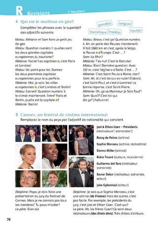 LW7Avisions
-» facultatif
4 Qui est le meilleur en géo?
Complétez les phrases avec le superlatif
des adjectifs suivants:
'^rand(e^ | long(ue)
touristique j[frôîd(è)l haut(e)^
Malou, Mélanie et Sam font un petit jeu
de géo.
Malou: Question numéro 1: quelles sont
les deux grandes capitales
européennes du tourisme?
Mélanie: Facile! Les capitales i, c’est Paris
et Londres!
Malou: Un point pour toi. Donnez
les deux premières capitales
européennes pour la superficie.
Mélanie: Moi, je sais: les villes
européennes , c’est Londres et Berlin!
Malou: Correct! Question numéro 3,
le climat maintenant. Entre* Paris et
Berlin, quelle est la capitale ?
Mélanie: Berlin!
Malou: Bravo, c’est ça! Question numéro
4. Ah, on parle des fleuves maintenant.
Il fait 2860 km et c'est, après la Volga,
le fleuve d'Europe. C’est...?
Sam: Le Rhin?
Mélanie: Tes nul! C’est le Danube!
Malou: Bien! Dernière question: Avec
132 m,c’est l’église d’Italie. C’est...?
Mélanie: C'est Saint Paulo à Rome, non?
Sam: Ah, là c’est toi qui es nulle! D'abord,
c’est Saint-Paul, et c’est à Londres! La
bonne réponse, c'est Saint-Pierre.
Mélanie: Oh, ça va Monsieur Je Sais Tout*!
Sam: Quoi!? C’est toi qui
dis ça? J’hallucine!
5 Cannes, un festival de cinéma international
Remplacez le nom du pays par l'adjectif de nationalité qui convient.
Joel & Ethan Coen - Présidents
(réalisateurs*, scénaristes*)
Rossy de Palma (actrice)
Sophie Marceau (actrice, réalisatrice)
Sienna Miller (actrice)
Rokia Traoré (auteure, musicienne)
Guillermo del Toro (réalisateur,
scénariste)
Xavier Dolan (réalisateur, scénariste,
acteur)
Jake Gyllenhaal (acteur)
Delphine: Papa, je dois faire une
présentation du jury du Festival de
Cannes. Mais je ne connais pas tous
les membres* Tu peux m'aider?
Le père: Bien sûr.
Delphine: Je sais que Sophie Marceau, c’est
une actrice (de France) mais les autres, c’est
pas facile. Par exemple, les présidents du
jury, c’est Joël et Ethan Coen. C'est qui?
Le père: Ah, les frères Coen! Ce sont deux
réalisateurs (des Etats-Unis). Très drôles d’ailleurs.
78
 
