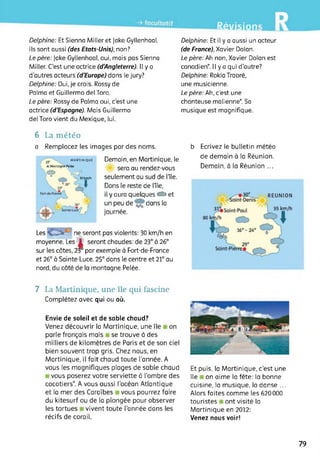 Révisions
Delphine: Et Sienna Miller et Jake Gyllenhaal,
ils sont aussi (des Etats-Unis), non?
Le père: Jake Gyllenhaal, oui, mais pas Sienna
Miller. C’est une actrice (d'Angleterre). Il y a
d’autres acteurs (d'Europe) dans le jury?
Delphine: Oui, je crois. Rossy de
Palma et Guillermo del Toro.
Le père: Rossy de Palma oui, c’est une
actrice (d'Espagne). Mais Guillermo
del Toro vient du Mexique, lui.
Delphine: Et il y a aussi un acteur
(de France), Xavier Dolan.
Le père: Ah non, Xavier Dolan est
canadien*. Il y a qui d'autre?
Delphine: Rokia Traoré,
une musicienne.
Le père: Ah, c'est une
chanteuse malienne*. Sa
musique est magnifique.
6 La météo
a Remplacez les images par des noms.
MARTINIQUE
/ 21
 AMontagne-Pelée
w V?.
30km/h
Demain, en Martinique, le
sera au rendez-vous
seulement au sud de nie.
Dans le reste de lîle,
il y aura quelques C2: et
un peu de dans la
journée.
b Ecrivez le bulletin météo
de demain à la Réunion.
Demain, à la Réunion ...
Les ne seront pas violents: 30 km/h en
moyenne. Les ’Jf seront chaudes: de 23° à 26°
sur les côtes, 23° par exemple à Fort-de-France
et 26° à Sainte-Luce. 25° dans le centre et 21° au
nord, du côté de la montagne Pelée.
7 La Martinique, une île qui fascine
Complétez avec qui ou où.
Envie de soleil et de sable chaud?
Venez découvrir la Martinique, une île on
parle français mais se trouve à des
milliers de kilomètres de Paris et de son ciel
bien souvent trop gris. Chez nous, en
Martinique, il fait chaud toute l'année. A
vous les magnifiques plages de sable chaud
vous poserez votre serviette à l’ombre des
cocotiers*. A vous aussi l’océan Atlantique
et la mer des Caraïbes vous pourrez faire
du kitesurf ou de la plongée pour observer
les tortues vivent toute l’année dans les
récifs de corail.
Et puis, la Martinique, c'est une
île on aime la fête: la bonne
cuisine, la musique, la danse ...
Alors faites comme les 620000
touristes ont visité la
Martinique en 2012:
Venez nous voir!
79
 