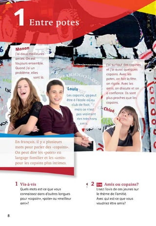 Entre potes
Manon *
J’ai deux meilleures
amies. On est
toujours ensemble.
Quand j'ai un
problème, elles
sont là.
Louis
Les copains, ça peut
v être à l’école ou au
* ' club de foot,
mais ce n’est
pcis vraiment
des très hor-
l Hb omis.
J’ai surtout des copines
et j’ai aussi quelques
copains. Avec les
potes, on fait la fête,
on rigole. Avec les
amis, on discute et on
a confiance. Ils sont
plus proches que les
copains.
"Ch'oé zRk
En français, il y a plusieurs
mots pour parler des «copains».
On peut dire les «potes» en
langage familier et les «amis»
pour les copains plus intimes.
1 Vis-à-vis
Quels mots est-ce que vous
connaissez dans d’autres langues
pour «copain», «pote» ou «meilleur
ami»?
•< 2 Œ Amis ou copains?
Lisez l'avis de ces jeunes sur
le thème de l'amitié.
Avec qui est-ce que vous
voudriez être amis?
8
 