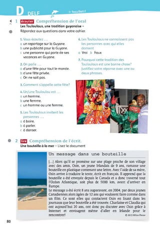 » -> facultatif
425
1 écouter Compréhension de l’oral
Les Touloulous, une tradition guyanaise -
Répondez aux questions dans votre cahier.
1. Vous écoutez ...
a un reportage sur la Guyane,
b une publicité pour la Guyane.
c une personne qui parle de ses
vacances en Guyane.
2.On parle ...
d'une fête pour tout le monde,
b d'une fête privée.
c On ne sait pas.
3. Comment s’appelle cette fête?
4. Un/uneTouloulou est ...
a un homme.
b une femme.
c un homme ou une femme.
5. Les Touloulous invitent les
personnes ...
a à boire.
b à parler.
c à danser.
6. Les Touloulous ne connaissent pas
les personnes avec qui elles
dansent
Vrai b Faux
7. Pourquoi cette tradition des
Touloulous est une bonne chose?
justifiez votre réponse avec une ou
deux phrases.
• 2 U2| Compréhension de l’écrit.
Une bouteille à la mer - Lisez le document
Un message dans une bouteille
[...] Alors qu’il se promène sur une plage proche de son village
avec des amis, Osin, un jeune Irlandais de 9 ans, ramasse une
bouteille en plastique contenant une lettre. Avec l’aide de sa mère,
Osin arrive à traduire le texte, écrit en français. Il apprend que la
bouteille a été envoyée depuis le Canada et a donc traversé tout
l’Océan Atlantique, soit plus de 5000 km, avant d’arriver en
Europe.
Le message a été écrit 8 ans auparavant, en 2004, par deuxjeunes
Canadiennes alors âgées de 12 ans qui voulaient faire comme dans
un film. Ce sont elles qui contactent Osin en lisant dans les
journaux que leur bouteille a été trouvée. Charlaine et Claudia qui
ont aujourd’hui 20 ans, ont donc pu discuter avec Osin grâce à
Internet et envisagent même d’aller en Irlande pour le
rencontrer! © 2015 Milan Presse
80
 