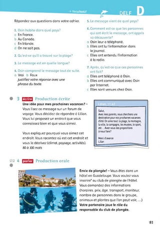 -> facultatif
•B B
Répondez aux questions dans votre cahier. 5. Le message vient de quel pays?
1. Osin habite dans quel pays?
a En France.
b Au Canada.
c En Irlande.
On ne sait pas.
2. Qu’est-ce qu’il a trouvé sur la plage?
3. Le message est en quelle langue?
4. Osin comprend le message tout de suite,
a Vrai b Faux
Justifiez votre réponse avec une
phrase du texte.
6. Comment est-ce que les personnes
qui ont écrit le message, ont appris
sa découverte?
a Osin leur a téléphoné.
b Elles ont lu l'information dans
le journal.
c Elles ont entendu l’information
à la radio.
7. Après, qu’est-ce que ces personnes
ont fait?
Elles ont téléphoné à Osin.
b Elles ont communiqué avec Osin
par Internet.
c Elles sont venues chez Osin.
écrire Production écrite
Une idée pour mes prochaines vacances? -
Vous lisez ce message sur un forum de
voyage. Vous décidez de répondre à Lilian.
Vous lui proposez un endroit que vous
connaissez bien et que vous aimez.
Vous expliquez pourquoi vous aimez cet
endroit. Vous racontez où est cet endroit et
vous le décrivez (climat, paysage, activités).
80 à 100 mots
2© 4 Production oraleparler
Salut,
Avec mes parents, nous cherchons une
destination pour nos prochaines vacances
d’été. On aime tout: la plage, la montagne,
la ville, la campagne, les musées, le sport,
etc... Avez-vous des propositions
à nous faire?
Merci d'avance
Lilian
Envie de plongée! - Vous êtes dans un
hôtel en Guadeloupe. Vous voulez vous
inscrire* au club de plongée de l'hôtel.
Vous demandez des informations
(horaires, prix, âge, transport, moniteur,
nombre de personnes dans le groupe,
animaux et plantes que l’on peut voir, ...)
Votre partenaire joue le rôle du
responsable du club de plongée.
81
 