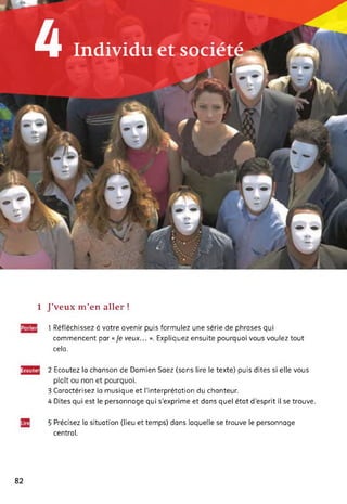 H Indii/idtL et SOC
**
À P
1 J’veux m’en aller !
1 Réfléchissez à votre avenir puis formulez une série de phrases qui
commencent par « Je veux... ». Expliquez ensuite pourquoi vous voulez tout
cela.
Ecoutei 2 Ecoutez la chanson de Damien Saez (sans lire le texte) puis dites si elle vous
plaît ou non et pourquoi.
3 Caractérisez la musique et l'interprétation du chanteur.
4 Dites qui est le personnage qui s’exprime et dans quel état d’esprit il se trouve.
5 Précisez la situation (lieu et temps) dans laquelle se trouve le personnage
central.
82
 