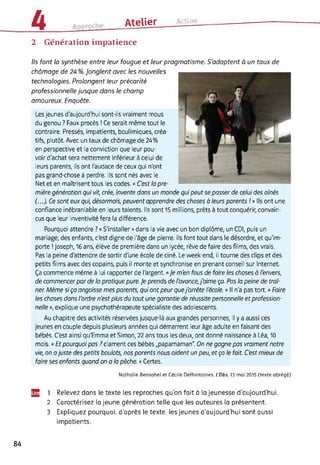 Atelier CUC
2 Génération impatience
Ils font la synthèse entre leur fougue et leur pragmatisme. S’adaptent à un taux de
chômage de 24 %. Jonglent avec les nouvelles
technologies. Prolongent leur précarité
professionnelle jusque dans le champ
amoureux. Enquête.
Les jeunes d'aujourd'hui sont-ils vraiment mous
du genou ? Faux procès ! Ce serait même tout le
contraire. Pressés, impatients, boulimiques, créa­
tifs, plutôt. Avec un taux de chômage de 24%
en perspective et la conviction que leur pou­
voir d'achat sera nettement inférieur à celui de
leurs parents, ils ont l'audace de ceux qui n'ont
pas grand-chose à perdre. Ils sont nés avec le
Net et en maîtrisent tous les codes. « C'est la pre­
mière génération qui vit, crée, invente dans un monde qui peut se passer de celui des aînés
(...). Ce sont eux qui, désormais, peuvent apprendre des choses à leurs parents /»Ils ont une
confiance inébranlable en leurs talents. Ils sont 15 millions, prêts à tout conquérir, convain­
cus que leur inventivité fera la différence.
Pourquoi attendre ? « S'installer » dans la vie avec un bon diplôme, un CDI, puis un
mariage, des enfants, c'est digne de l'âge de pierre. Ils font tout dans le désordre, et qu'im­
porte ! Joseph, 16 ans, élève de première dans un lycée, rêve de faire des films, des vrais.
Pas la peine d'attendre de sortir d'une école de ciné. Le week-end, il tourne des clips et des
petits films avec des copains, puis il monte et synchronise en prenant conseil sur Internet.
Ça commence même à lui rapporter de l'argent. « Je m'en fous de faire les choses à l'envers,
de commencer par de la pratique pure. Je prends de l'avance,j'aime ça. Pas la peine de traî­
ner. Même si ça angoisse mes parents, qui ont peur quej'arrête l'école. » Il n'a pas tort. « Foire
les choses dons l'ordre n'est plus du tout une garantie de réussite personnelle et profession­
nelle », explique une psychothérapeute spécialiste des adolescents.
Au chapitre des activités réservées jusque-là aux grandes personnes, il y a aussi ces
jeunes en couple depuis plusieurs années qui démarrent leur âge adulte en faisant des
bébés. C'est ainsi qu'Emma et Simon, 22 ans tous les deux, ont donné naissance à Léa, 10
mois. «Et pourquoi pas ? clament ces bébés „papamaman". On ne gagne pas vraiment notre
vie, on ajuste des petits boulots, nos parents nous aident un peu, et ço le fait. C'est mieux de
foire ses enfants quand on a la pêche. » Certes.
Nathalie Bensahel et Cécile Deffontaines, L'Obs, 13 mai 2015 (texte abrégé)
U2 1 Relevez dans le texte les reproches qu’on fait à la jeunesse d’aujourd’hui.
2 Caractérisez la jeune génération telle que les auteures la présentent.
3 Expliquez pourquoi, d'après le texte, les jeunes d'aujourd’hui sont aussi
impatients.
84
 