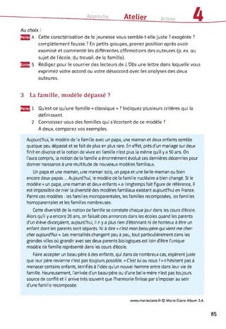 Approche Atelier Action 4
Au choix :
25S 4 Cette caractérisation de la jeunesse vous semble-t-elle juste ? exagérée ?
complètement fausse ? En petits groupes, prenez position après avoir
examiné et commenté les différentes affirmations des auteures (p. ex. au
sujet de l'école, du travail, de la famille).
353 5 Rédigez pour le courrier des lecteurs de L’Obs une lettre dans laquelle vous
exprimez votre accord ou votre désaccord avec les analyses des deux
auteures.
3 La famille, modèle dépassé ?
^3 1 Qu’est-ce qu’une famille « classique » ? Indiquez plusieurs critères qui la
définissent.
2 Connaissez-vous des familles qui s'écartent de ce modèle ?
A deux, comparez vos exemples.
Aujourd'hui, le modèle de la famille avec un papa, une maman et deux enfants semble
quelque peu dépassé et se fait de plus en plus rare. En effet, près d'un mariage sur deux
finit en divorce et la notion de vivre en famille n'est plus la même qu'il y a 50 ans. On
l'aura compris, la notion de la famille a énormément évolué ces dernières décennies pour
donner naissance à une multitude de nouveaux modèles familiaux.
Un papa et une maman, une maman solo, un papa et une belle-maman ou bien
encore deux papas... Aujourd'hui, le modèle de la famille nucléaire a bien changé. Si le
modèle « un papa, une maman et deux enfants » a longtemps fait figure de référence, il
est impossible de nier la diversité des modèles familiaux existant aujourd'hui en France.
Parmi ces modèles : les familles monoparentales, les familles recomposées, les familles
homoparentales et les familles nombreuses.
Cette diversité de la notion de famille se constate chaque jour dans les cours d'école.
Alors qu'il y a encore 20 ans, on faisait des annonces dans les écoles quand les parents
d'un élève divorçaient, aujourd'hui, il n y a plus rien détonnant ni de honteux à être un
enfant dont les parents sont séparés. Ni à dire « c'est mon beau-père qui vient me cher­
cher aujourd'hui ». Les mentalités changent peu à peu, tout particulièrement dans les
grandes villes où grandir avec ses deux parents biologiques est loin d'être l'unique
modèle de famille représenté dans les cours d'école.
Faire accepter un beau-père à des enfants, qui dans de nombreux cas, espèrent juste
que leur père revienne n'est pas toujours possible. « C'est lui ou nous ! » n'hésitent pas à
menacer certains enfants, terrifiés à l'idée qu'un nouvel homme entre dans leur vie de
famille. Heureusement, l'arrivée d'un beau-père ou d'une belle-mère n'est pas toujours
source de conflit et il arrive très souvent que l'harmonie finisse par s'imposer au sein
d'une famille recomposée.
www.mariedaire.fr© Marie Claire Album S.A.
85
 