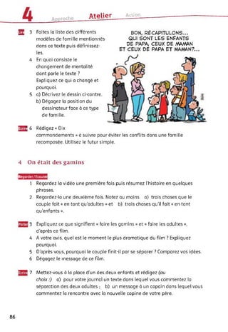 ûtplipr Action
Faites la liste des différents
modèles de famille mentionnés
dans ce texte puis définissez-
les.
En quoi consiste le
changement de mentalité
dont parle le texte ?
Expliquez ce qui a changé et
pourquoi.
a) Décrivez le dessin ci-contre.
b) Dégagez la position du
dessinateur face à ce type
de famille.
BON# RÉCAPITULONS...
QUI SONT LES ENFANTS
DE PAPA, CEUX DE MAMAN
ET CEUX DE PAPA ET MAMAN?...
E2 3
4
5
£3^ 6 Rédigez « Dix
commandements » à suivre pour éviter les conflits dans une famille
recomposée. Utilisez le futur simple.
4 On était des gamins
|Regorder/Ecoutei
1 Regardez la vidéo une première fois puis résumez l’histoire en quelques
phrases.
2 Regardez-la une deuxième fois. Notez au moins a) trois choses que le
couple fait « en tant qu'adultes » et b) trois choses qu’il fait « en tant
qu'enfants ».
3 Expliquez ce que signifient « faire les gamins » et « faire les adultes »,
d'après ce film.
4 A votre avis, quel est le moment le plus dramatique du film ? Expliquez
pourquoi.
5 D'après vous, pourquoi le couple finit-il par se séparer ? Comparez vos idées.
6 Dégagez le message de ce film.
7 Mettez-vous à la place d’un des deux enfants et rédigez (au
choix :) a) pour votre journal un texte dans lequel vous commentez la
séparation des deux adultes ; b) un message à un copain dans lequel vous
commentez la rencontre avec la nouvelle copine de votre père.
86
 